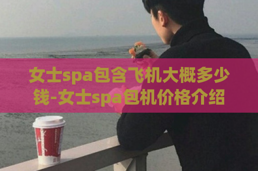 女士spa包含飞机大概多少钱-女士spa包机价格介绍  第1张