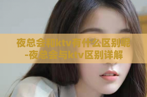 夜总会和ktv有什么区别呢-夜总会与ktv区别详解  第1张