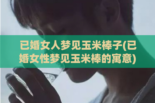 已婚女人梦见玉米棒子(已婚女性梦见玉米棒的寓意)  第1张