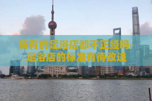 所有的足浴店都不正经吗-足浴店的标准有待改进  第1张