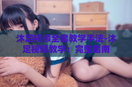 沐足视频全套教学手法-沐足视频教学：完整指南  第1张