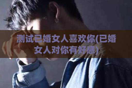 测试已婚女人喜欢你(已婚女人对你有好感)  第1张